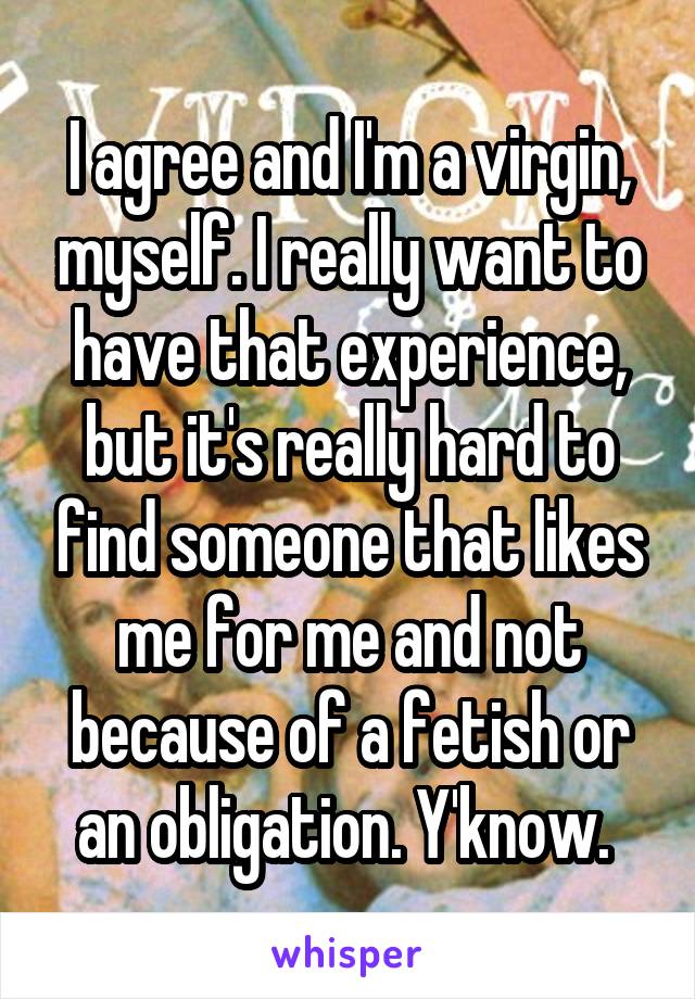 I agree and I'm a virgin, myself. I really want to have that experience, but it's really hard to find someone that likes me for me and not because of a fetish or an obligation. Y'know. 