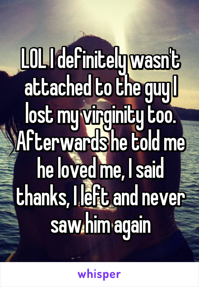 LOL I definitely wasn't attached to the guy I lost my virginity too. Afterwards he told me he loved me, I said thanks, I left and never saw him again