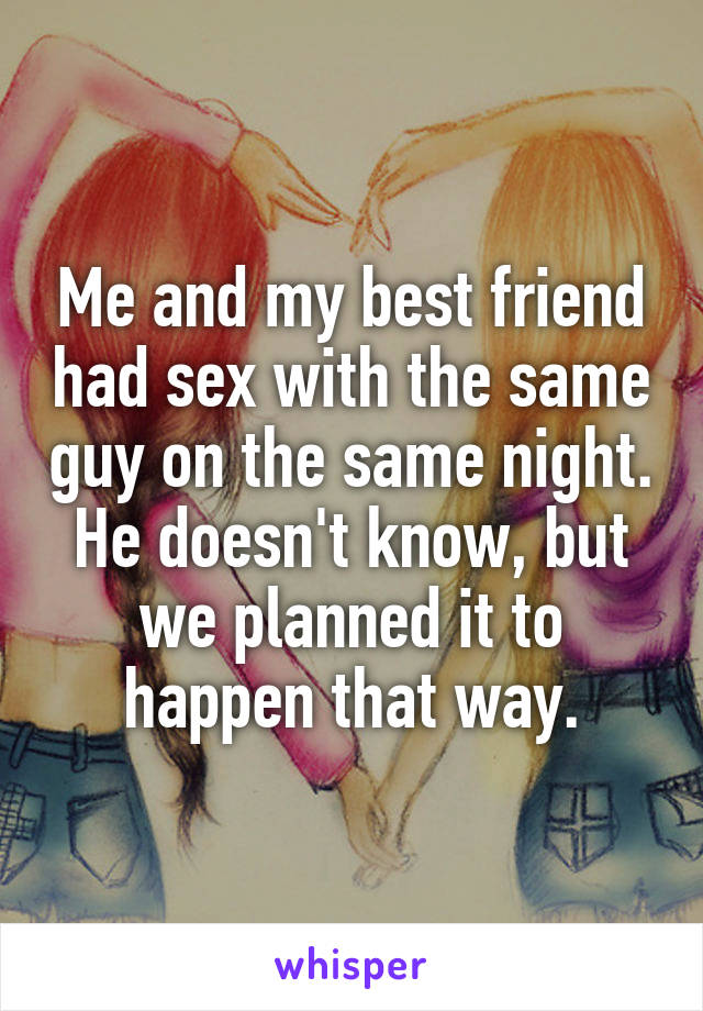 Me and my best friend had sex with the same guy on the same night. He doesn't know, but we planned it to happen that way.