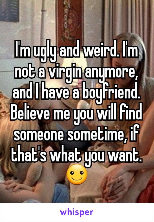 I'm ugly and weird. I'm not a virgin anymore, and I have a boyfriend. Believe me you will find someone sometime, if that's what you want. ☺