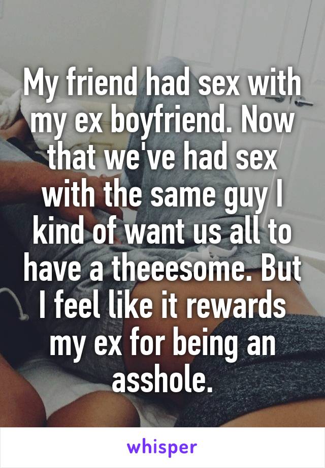 My friend had sex with my ex boyfriend. Now that we've had sex with the same guy I kind of want us all to have a theeesome. But I feel like it rewards my ex for being an asshole.