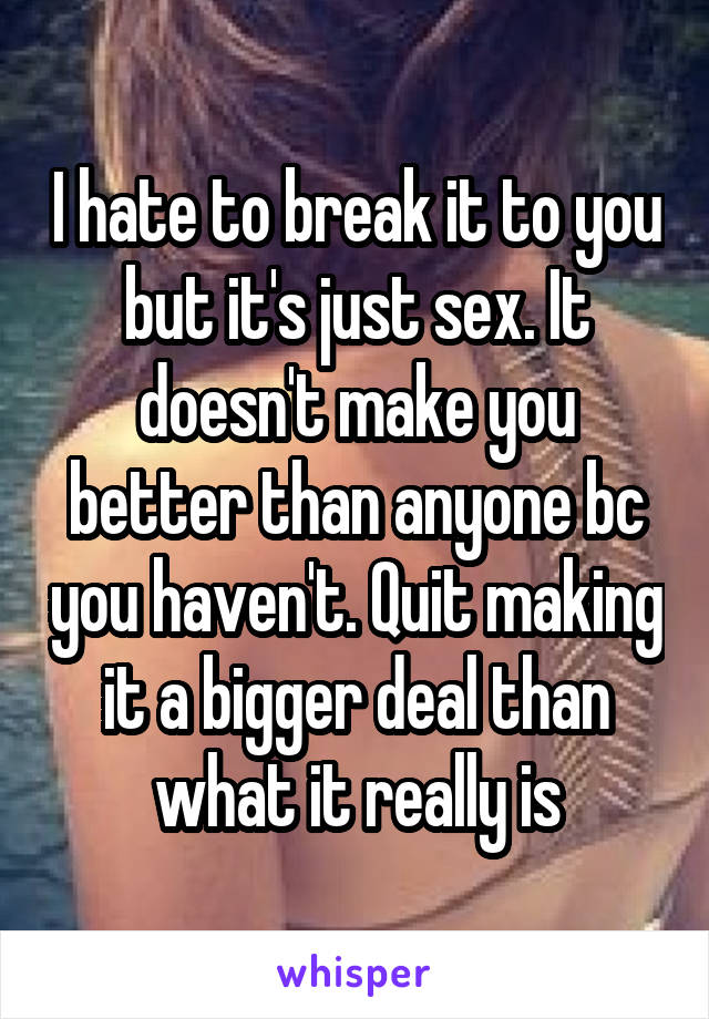 I hate to break it to you but it's just sex. It doesn't make you better than anyone bc you haven't. Quit making it a bigger deal than what it really is