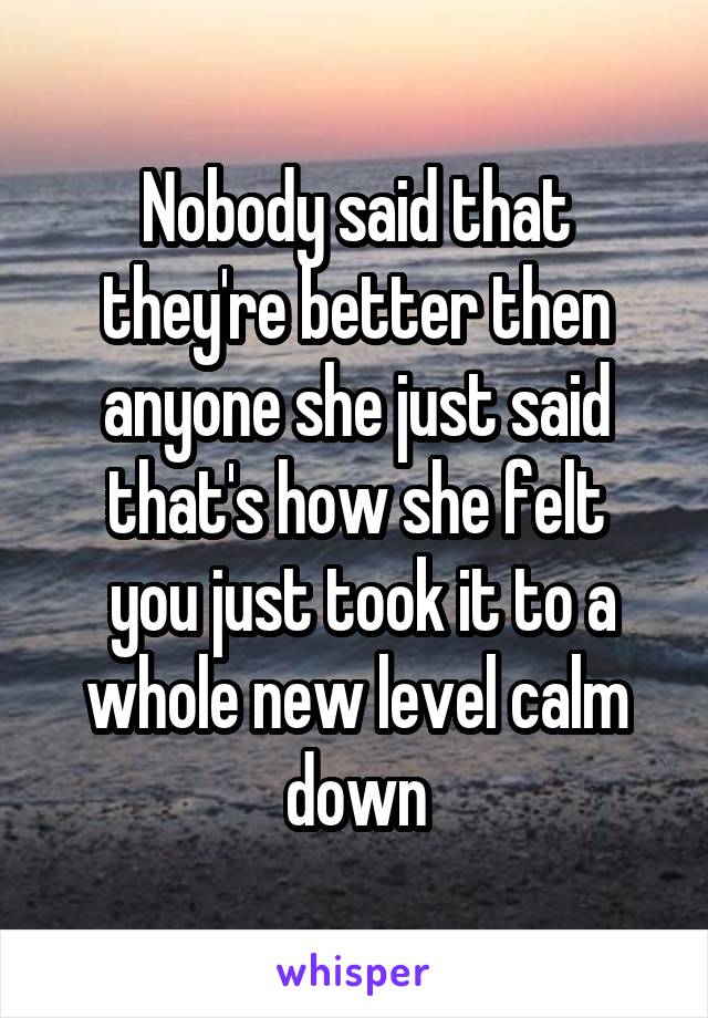 Nobody said that they're better then anyone she just said that's how she felt
 you just took it to a whole new level calm down