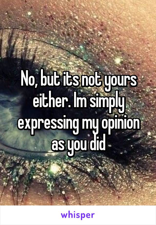 No, but its not yours either. Im simply expressing my opinion as you did