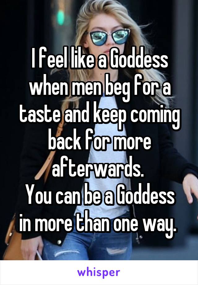 I feel like a Goddess when men beg for a taste and keep coming back for more afterwards. 
You can be a Goddess in more than one way. 