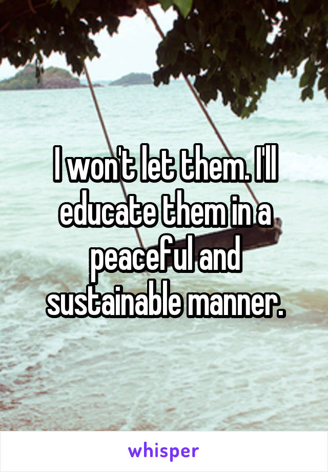 I won't let them. I'll educate them in a peaceful and sustainable manner.