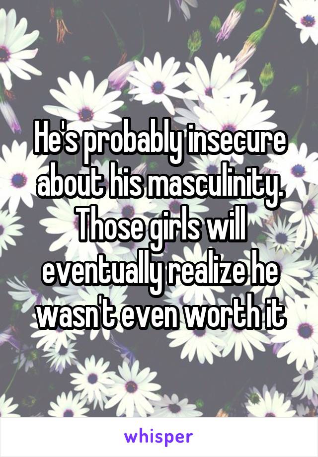 He's probably insecure about his masculinity. Those girls will eventually realize he wasn't even worth it