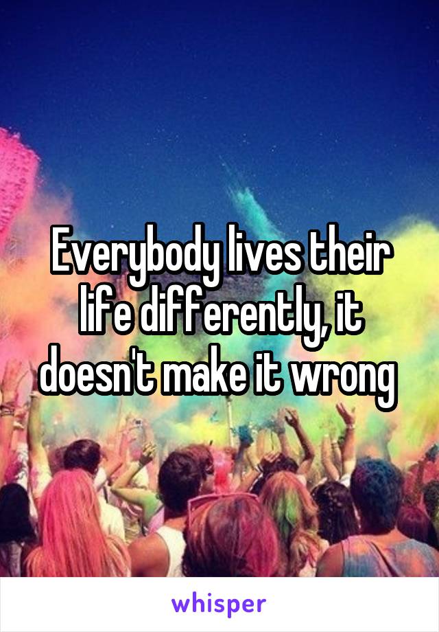 Everybody lives their life differently, it doesn't make it wrong 