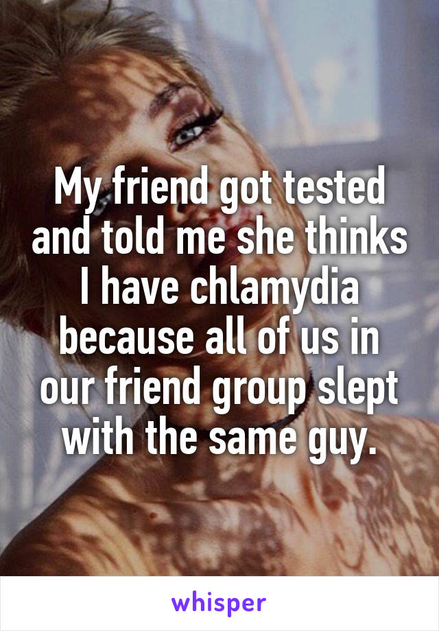 My friend got tested and told me she thinks I have chlamydia because all of us in our friend group slept with the same guy.