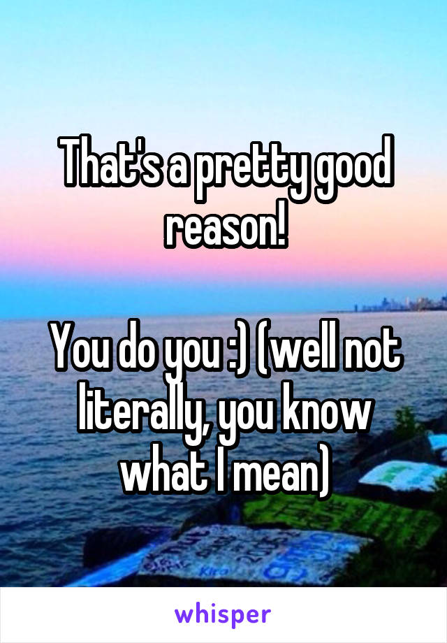 That's a pretty good reason!

You do you :) (well not literally, you know what I mean)