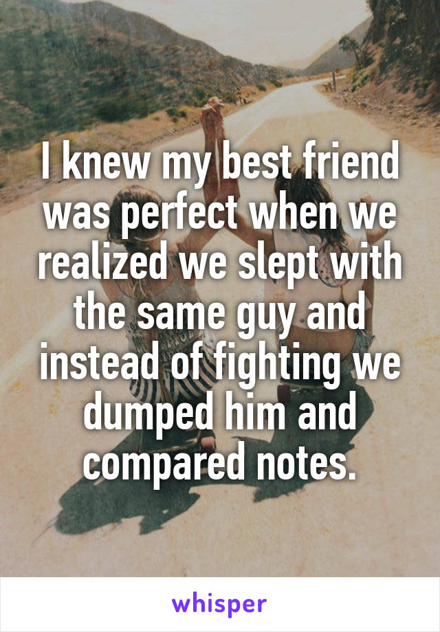 I knew my best friend was perfect when we realized we slept with the same guy and instead of fighting we dumped him and compared notes.