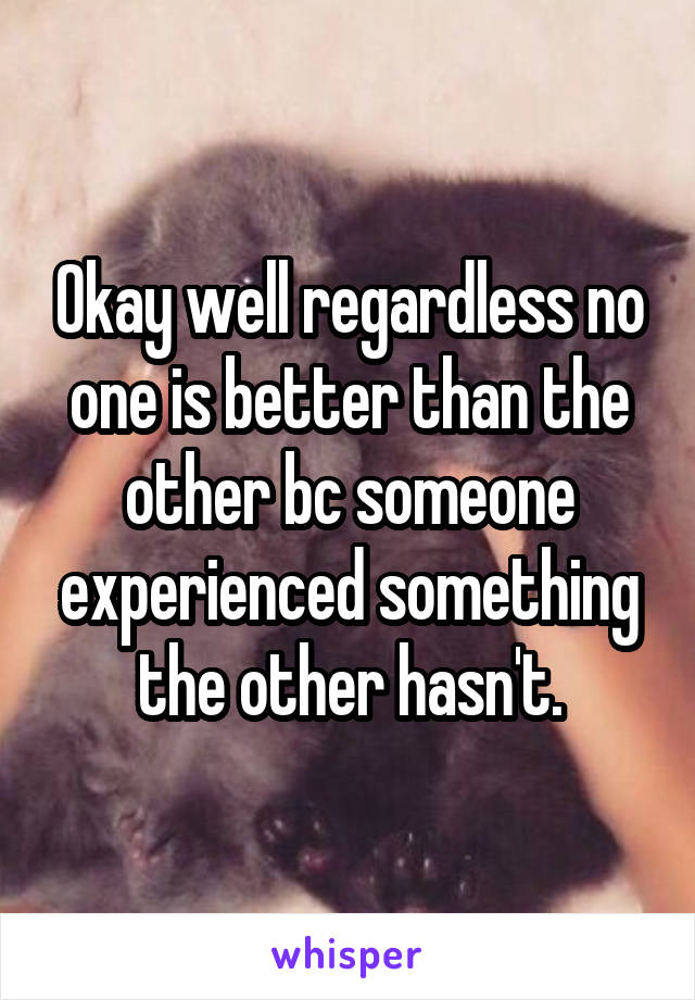 Okay well regardless no one is better than the other bc someone experienced something the other hasn't.