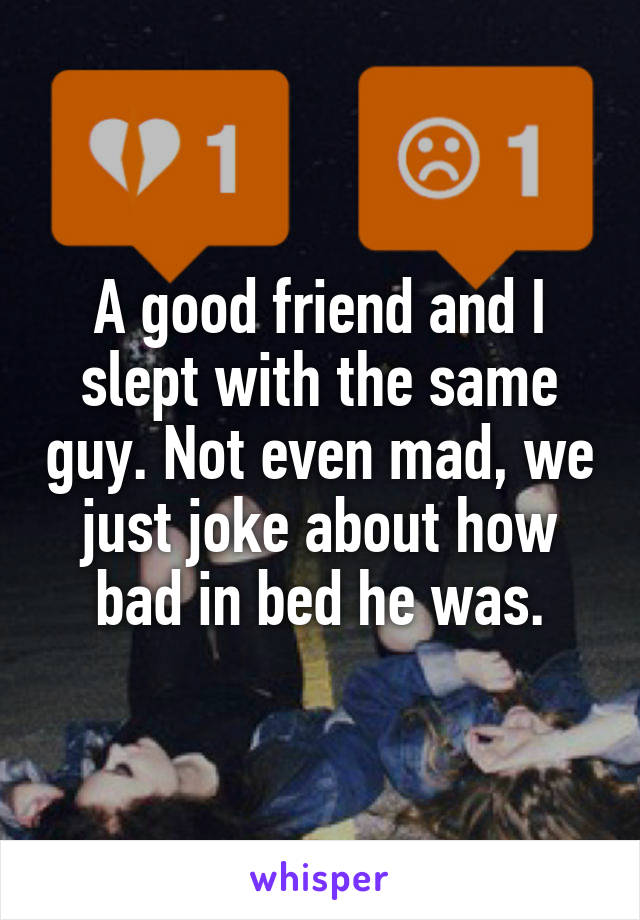A good friend and I slept with the same guy. Not even mad, we just joke about how bad in bed he was.