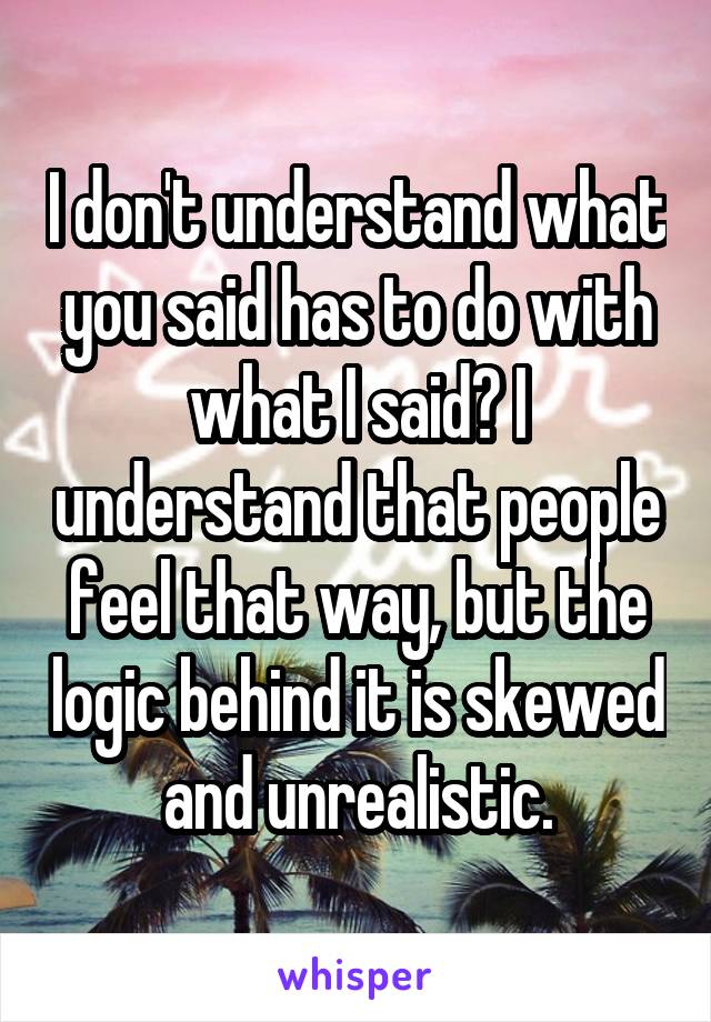 I don't understand what you said has to do with what I said? I understand that people feel that way, but the logic behind it is skewed and unrealistic.