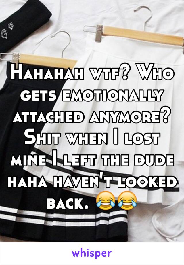 Hahahah wtf? Who gets emotionally attached anymore? Shit when I lost mine I left the dude haha haven't looked back. 😂😂