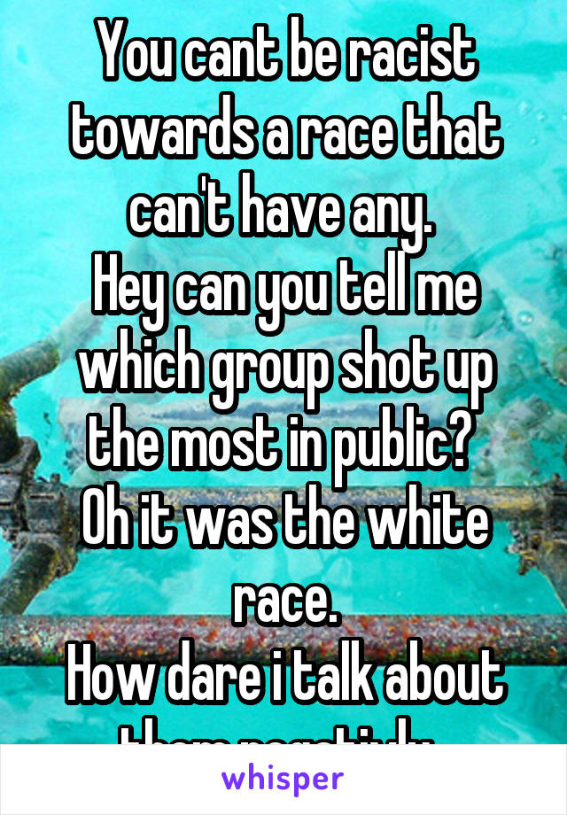 You cant be racist towards a race that can't have any. 
Hey can you tell me which group shot up the most in public? 
Oh it was the white race.
How dare i talk about them negativly  