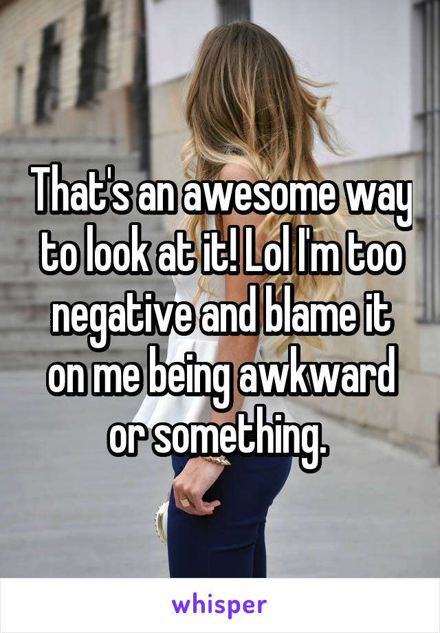 That's an awesome way to look at it! Lol I'm too negative and blame it on me being awkward or something. 