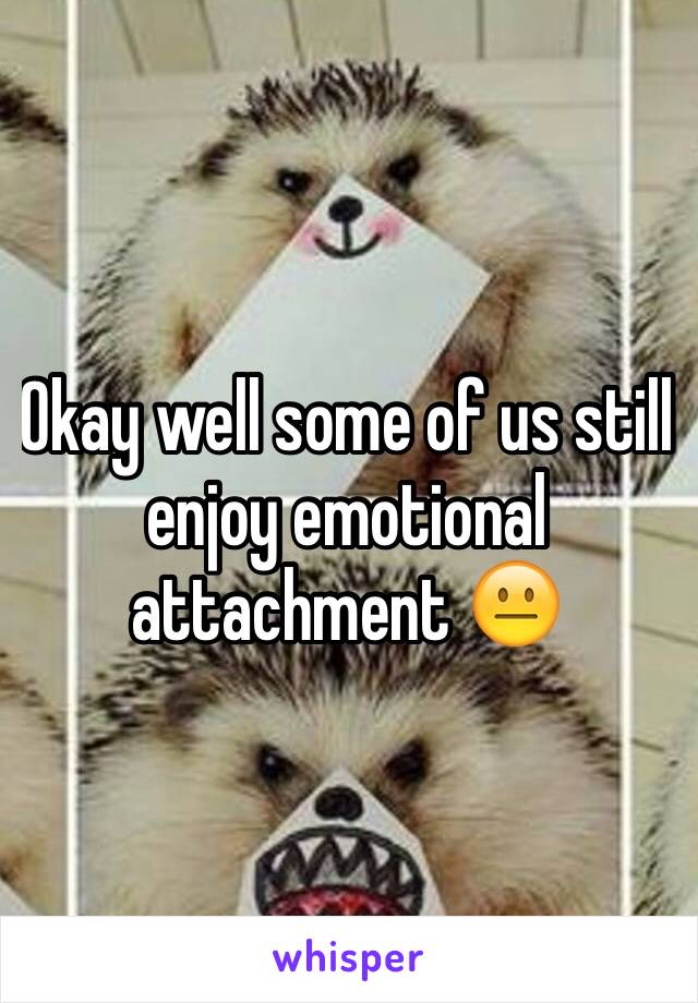 Okay well some of us still enjoy emotional attachment 😐