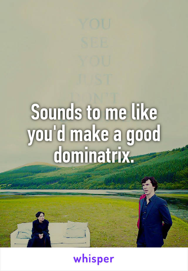 Sounds to me like you'd make a good dominatrix.