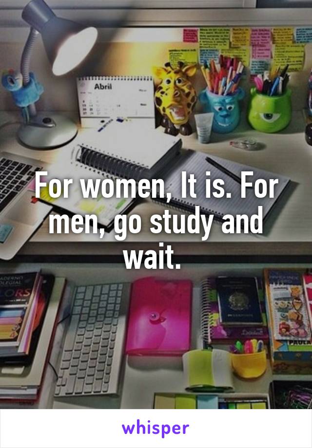 For women, It is. For men, go study and wait. 