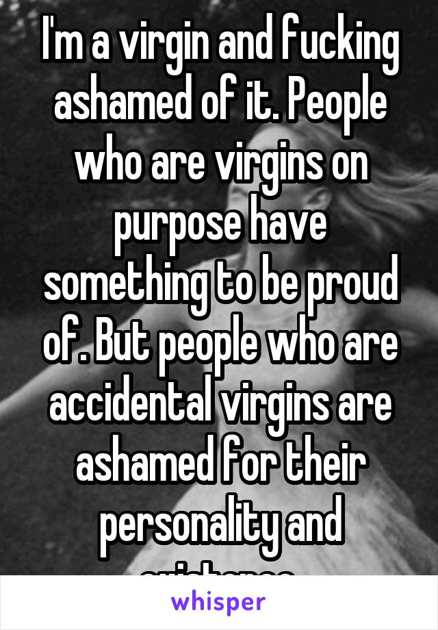 I'm a virgin and fucking ashamed of it. People who are virgins on purpose have something to be proud of. But people who are accidental virgins are ashamed for their personality and existence.