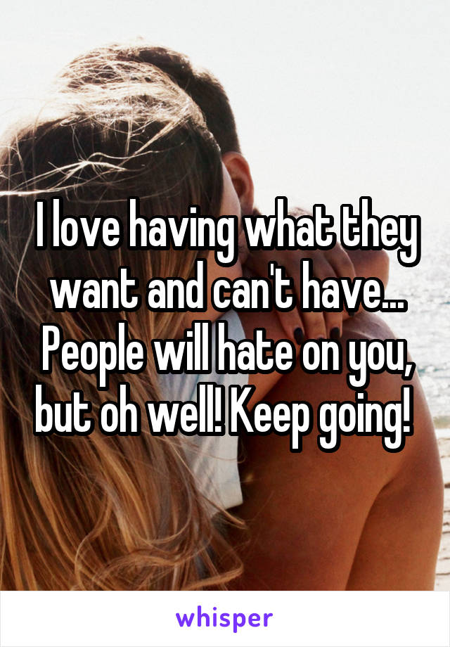 I love having what they want and can't have...
People will hate on you, but oh well! Keep going! 