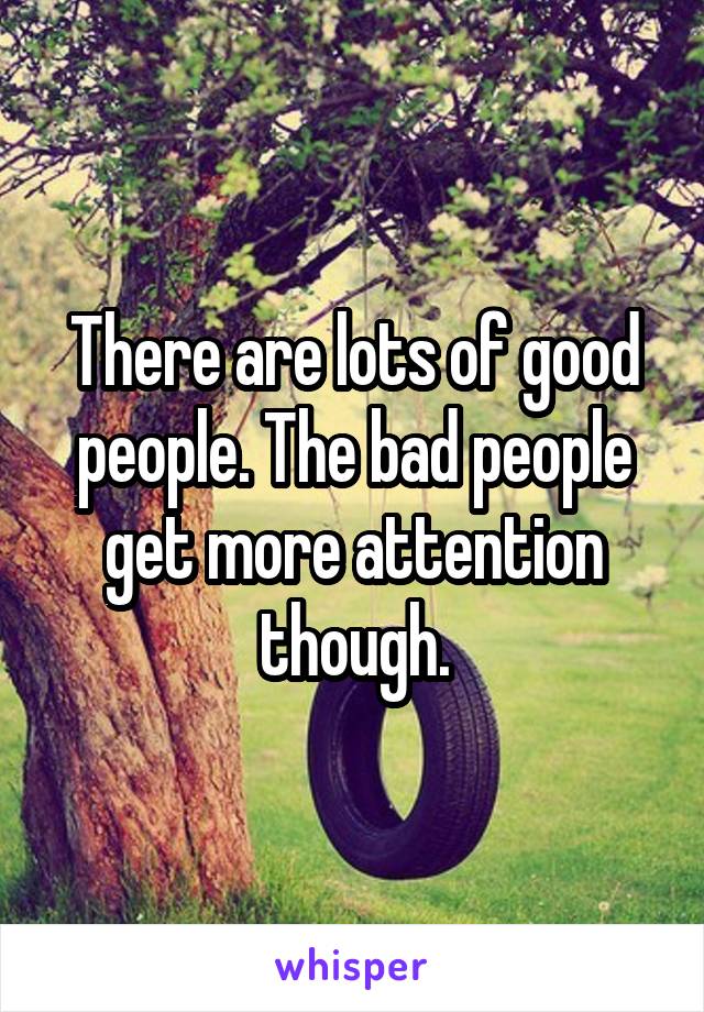 There are lots of good people. The bad people get more attention though.