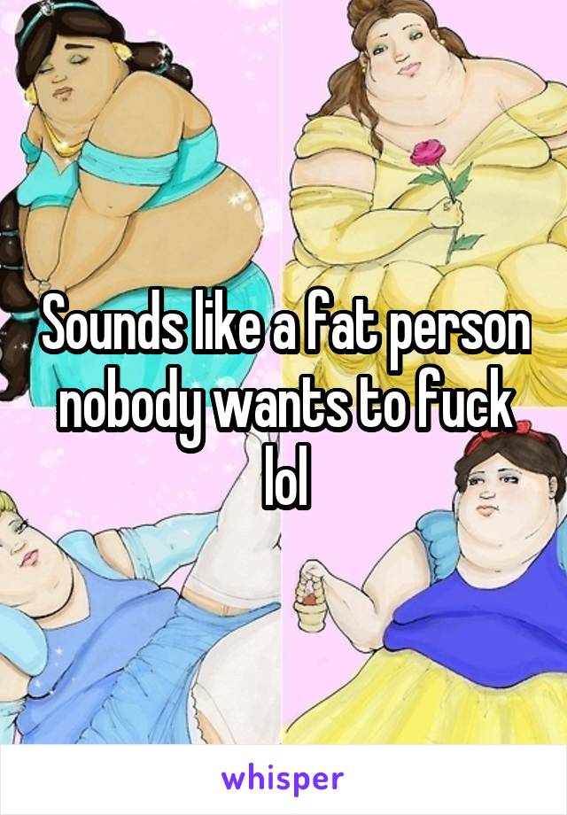 Sounds like a fat person nobody wants to fuck lol