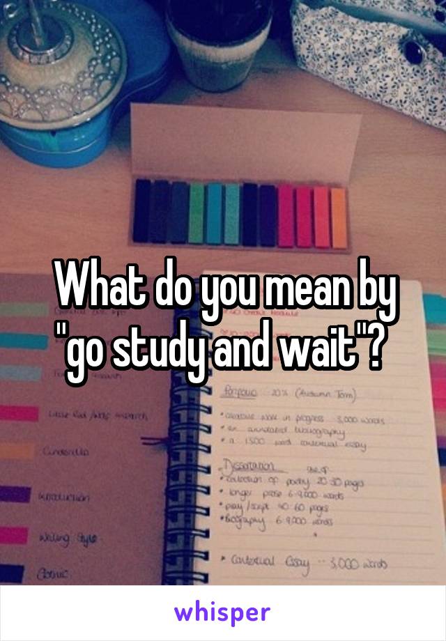 What do you mean by "go study and wait"? 