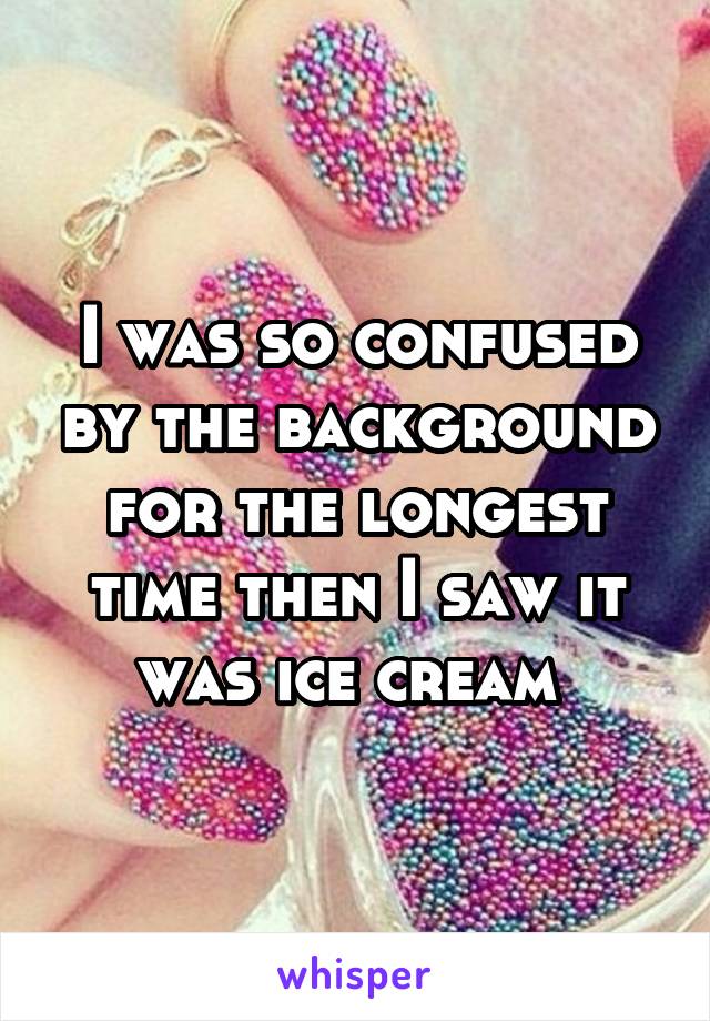 I was so confused by the background for the longest time then I saw it was ice cream 