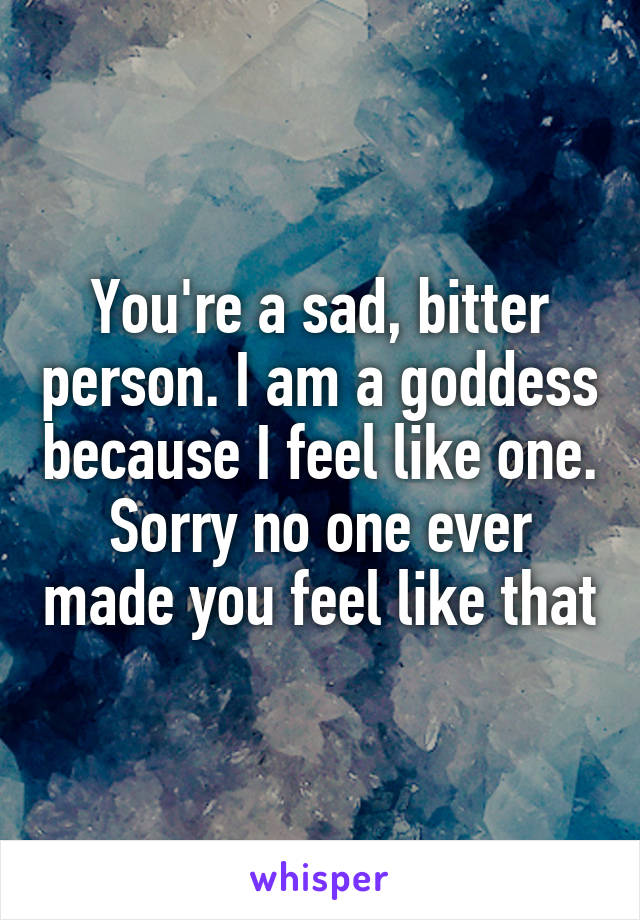 You're a sad, bitter person. I am a goddess because I feel like one. Sorry no one ever made you feel like that