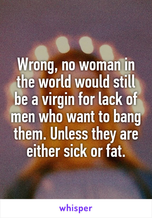 Wrong, no woman in the world would still be a virgin for lack of men who want to bang them. Unless they are either sick or fat.