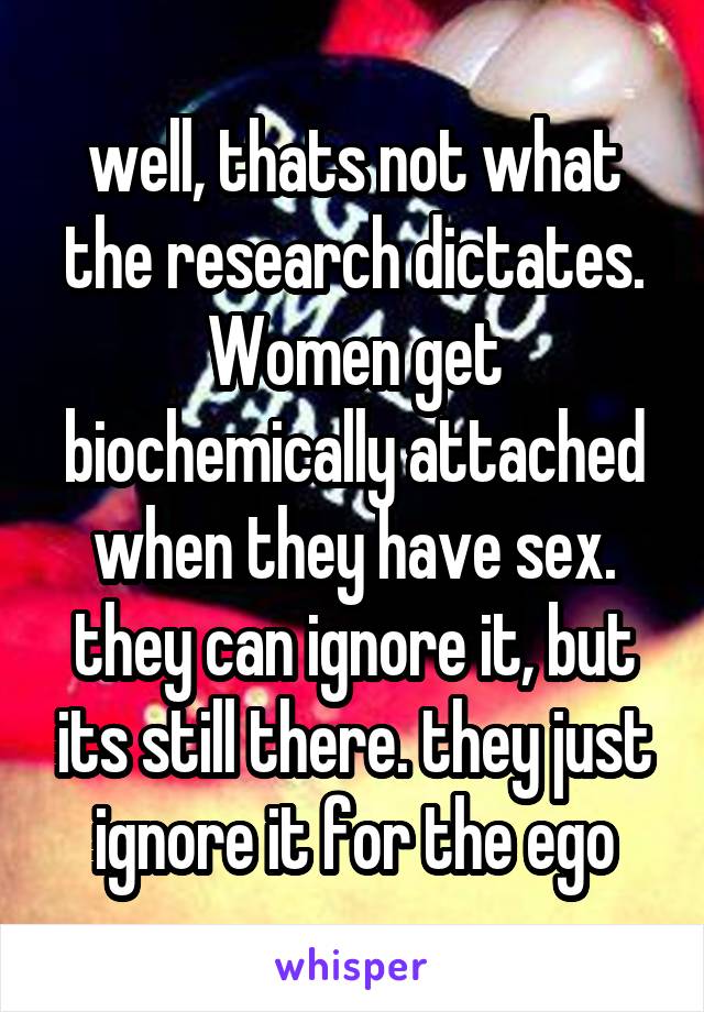 well, thats not what the research dictates. Women get biochemically attached when they have sex. they can ignore it, but its still there. they just ignore it for the ego