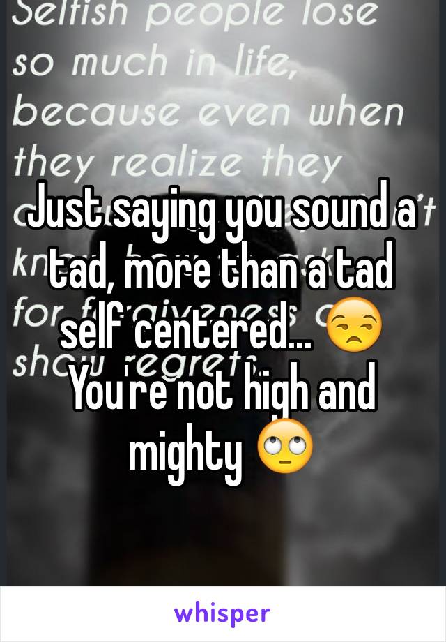 Just saying you sound a tad, more than a tad self centered... 😒 You're not high and mighty 🙄