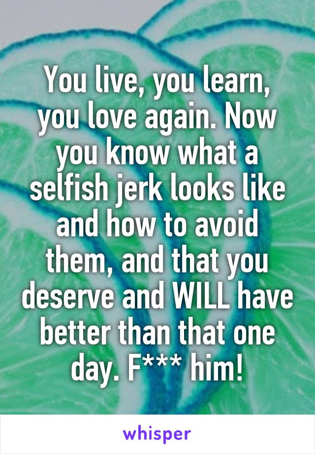 You live, you learn, you love again. Now you know what a selfish jerk looks like and how to avoid them, and that you deserve and WILL have better than that one day. F*** him!