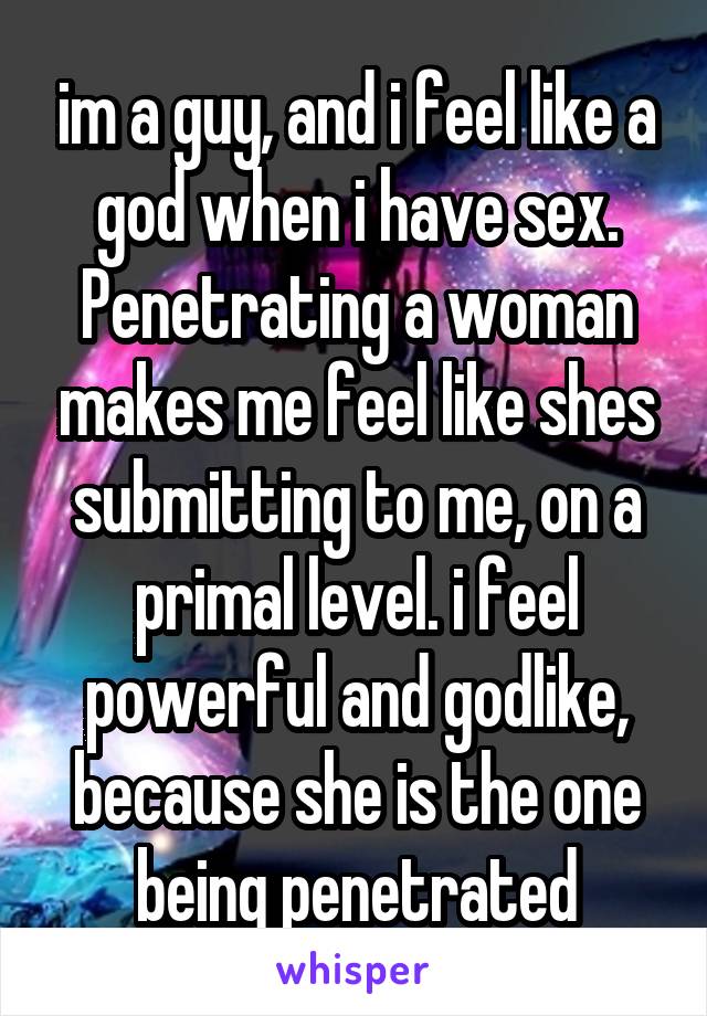 im a guy, and i feel like a god when i have sex. Penetrating a woman makes me feel like shes submitting to me, on a primal level. i feel powerful and godlike, because she is the one being penetrated