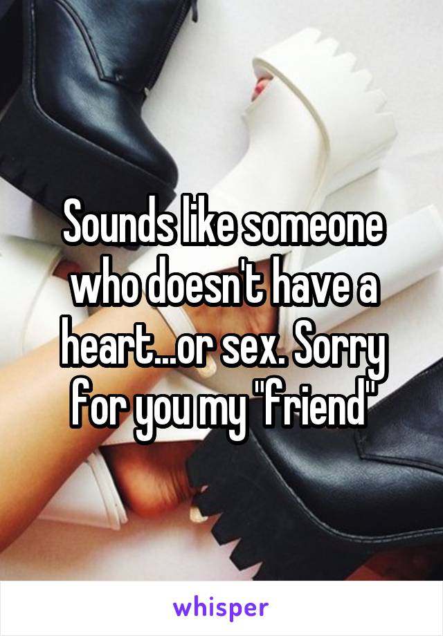 Sounds like someone who doesn't have a heart...or sex. Sorry for you my "friend"