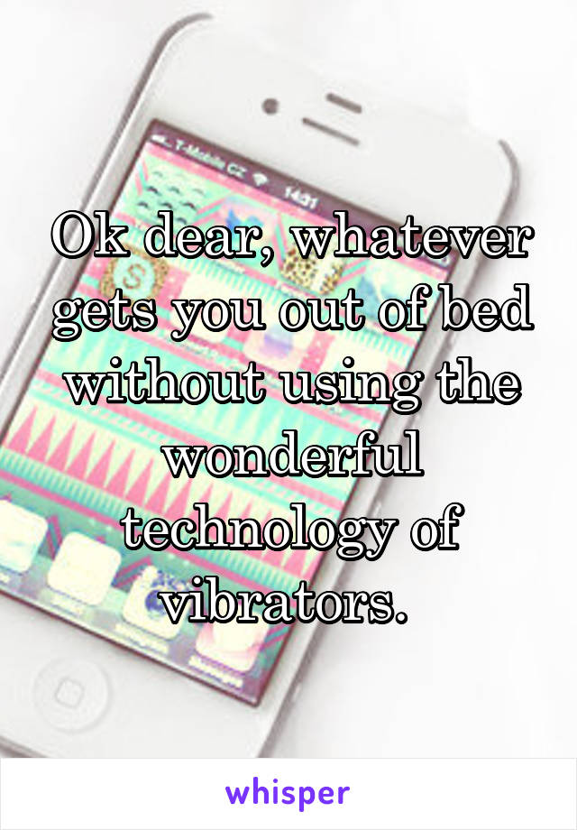 Ok dear, whatever gets you out of bed without using the wonderful technology of vibrators. 