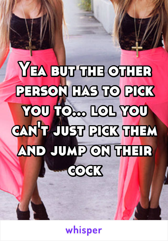 Yea but the other person has to pick you to... lol you can't just pick them and jump on their cock