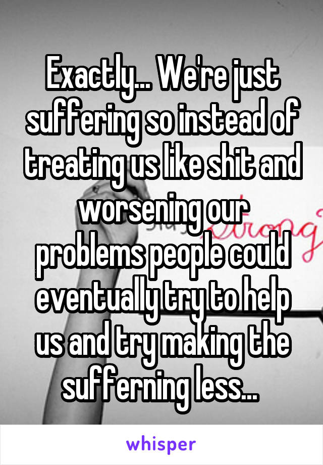 Exactly... We're just suffering so instead of treating us like shit and worsening our problems people could eventually try to help us and try making the sufferning less... 