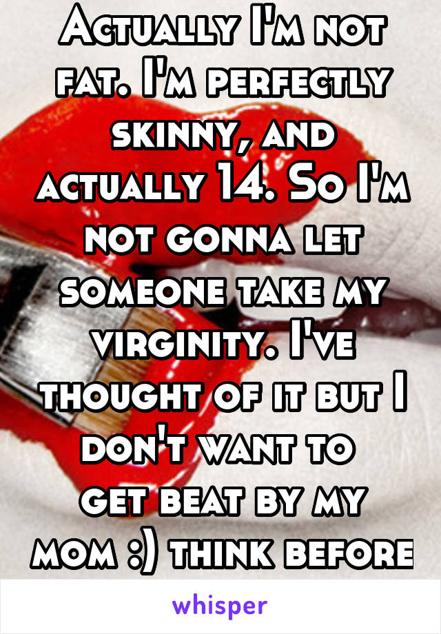 Actually I'm not fat. I'm perfectly skinny, and actually 14. So I'm not gonna let someone take my virginity. I've thought of it but I don't want to 
get beat by my mom :) think before you speak.