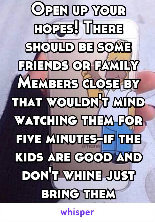 Open up your hopes! There should be some friends or family
Members close by that wouldn't mind watching them for five minutes-if the kids are good and don't whine just bring them along??