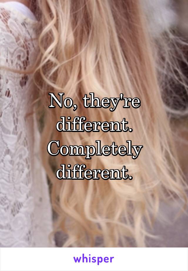 No, they're different. Completely different.