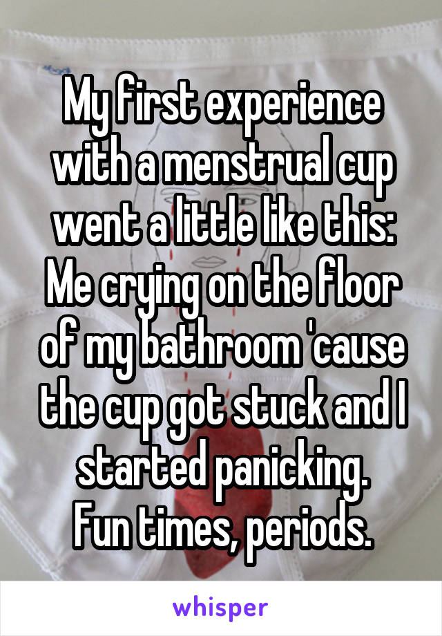 My first experience with a menstrual cup went a little like this:
Me crying on the floor of my bathroom 'cause the cup got stuck and I started panicking.
Fun times, periods.