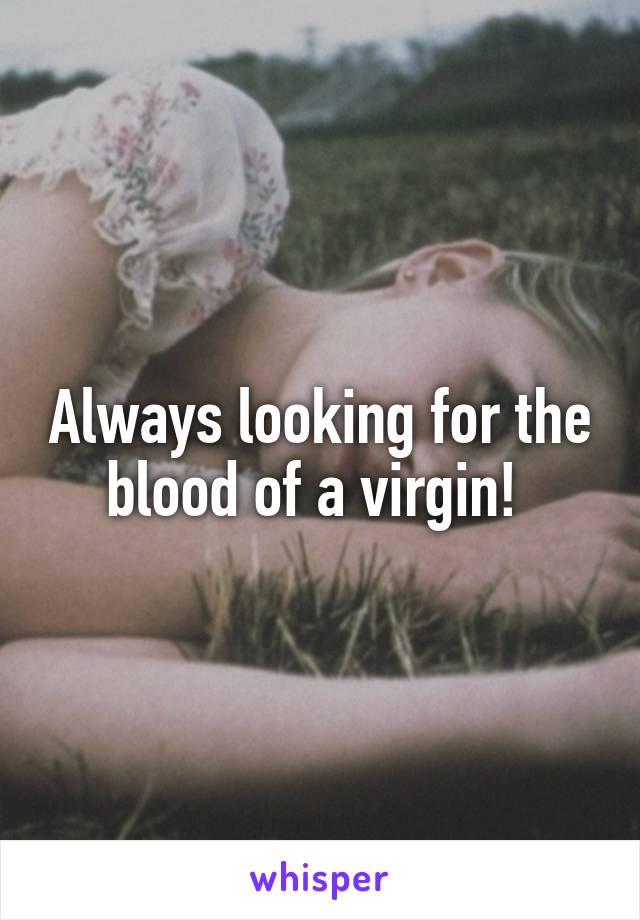 Always looking for the blood of a virgin! 