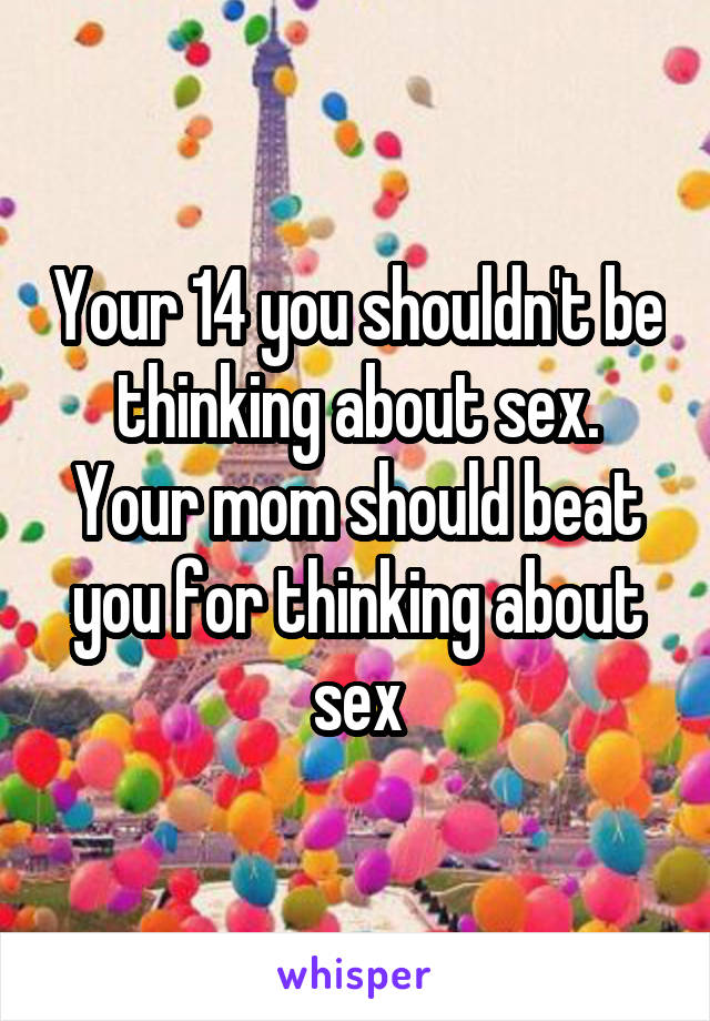 Your 14 you shouldn't be thinking about sex. Your mom should beat you for thinking about sex