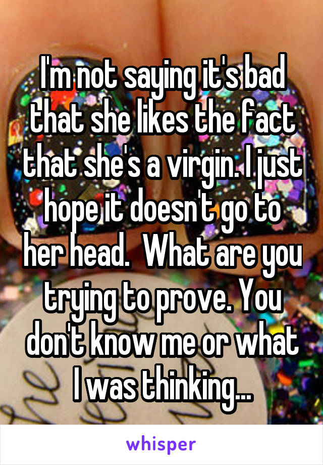 I'm not saying it's bad that she likes the fact that she's a virgin. I just hope it doesn't go to her head.  What are you trying to prove. You don't know me or what I was thinking...