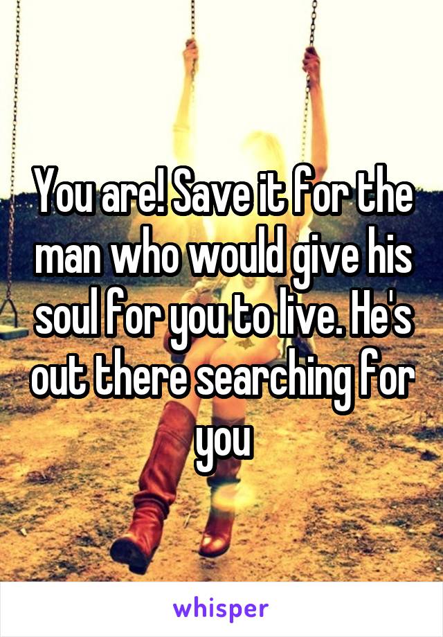 You are! Save it for the man who would give his soul for you to live. He's out there searching for you