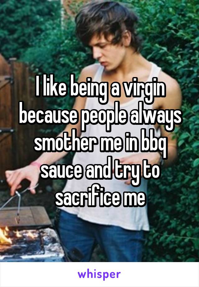 I like being a virgin because people always smother me in bbq sauce and try to sacrifice me