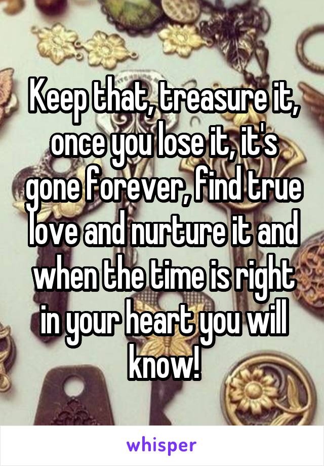 Keep that, treasure it, once you lose it, it's gone forever, find true love and nurture it and when the time is right in your heart you will know!